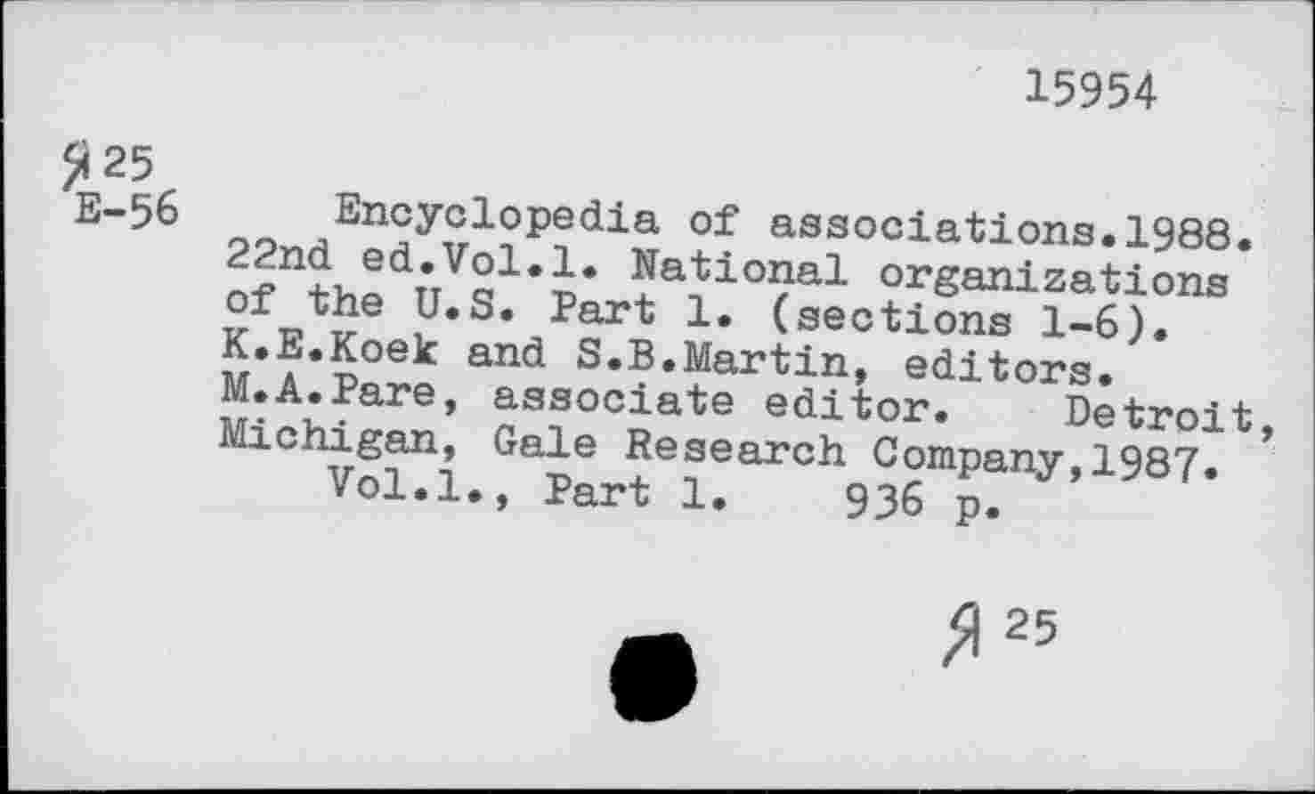 ﻿15954
£ 25 E-56
Encyclopedia of associations.1988.
22nd ed.Vol.1. National organizations
U,Se Part 1* (sections 1-6).
i^oe^ an^ S.B.Martin, editors.
M.A.Pare, associate editor. Detroit
Michigan, Gale Research Company,1987. *
Vol.l., Part 1.	936 p.
3 25